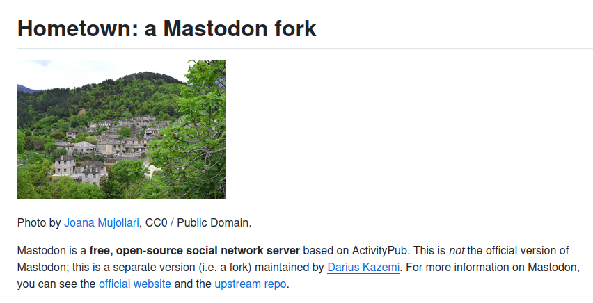Photo of a small village in the mountains surrounded by trees is by Joana Mujollari, CC0 / Public Domain.

Mastodon is a free, open-source social network server based on ActivityPub. This is not the official version of Mastodon; this is a separate version (i.e. a fork) maintained by Darius Kazemi. For more information on Mastodon, you can see the official website and the upstream repo.